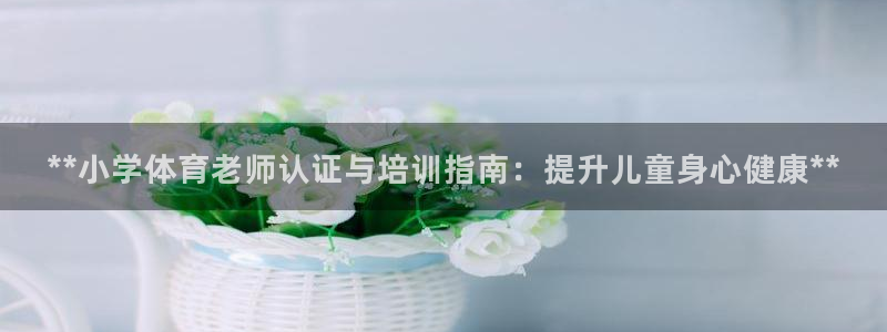 富联平台开户：**小学体育老师认证与培训指南：提升儿