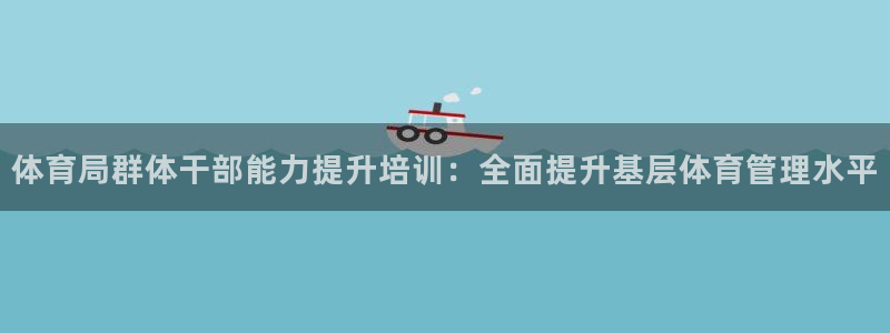 富联官方网站下载app：体育局群体干部能力提升培训：全面提升