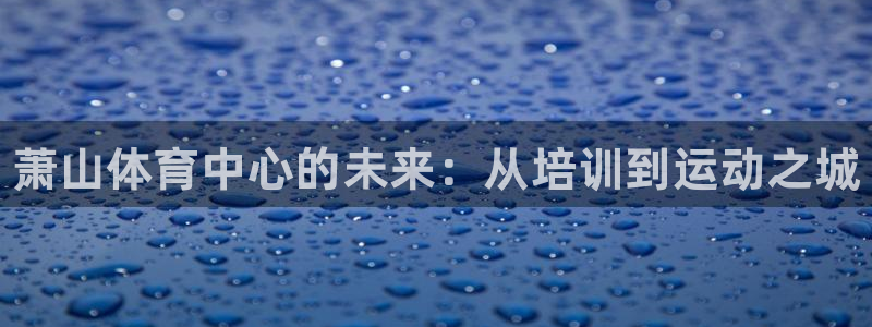 富联地产怎么样可靠吗：萧山体育中心的未来：从培训到运